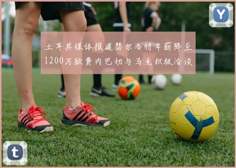 土耳其媒体报道瑟尔洛特年薪降至1200万欧费内巴切与马竞积极洽谈