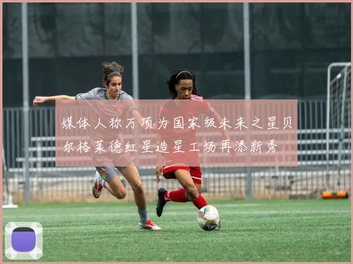 媒体人称万项为国家级未来之星贝尔格莱德红星造星工场再添新秀