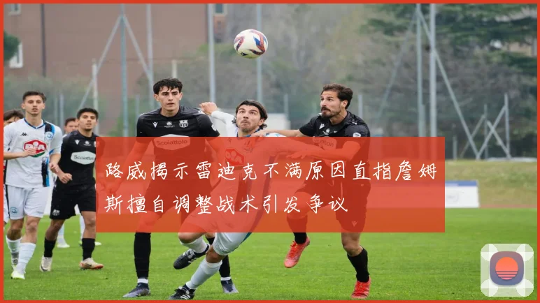 路威揭示雷迪克不满原因直指詹姆斯擅自调整战术引发争议