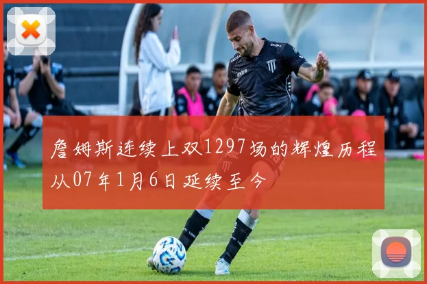 詹姆斯连续上双1297场的辉煌历程从07年1月6日延续至今