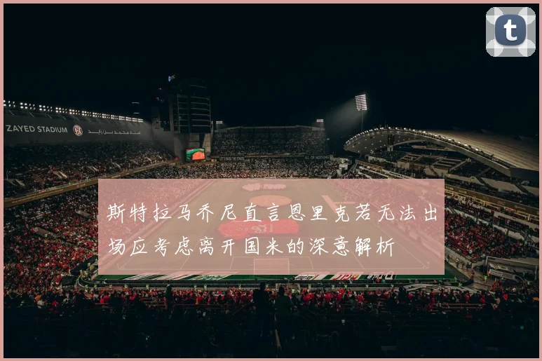 斯特拉马乔尼直言恩里克若无法出场应考虑离开国米的深意解析