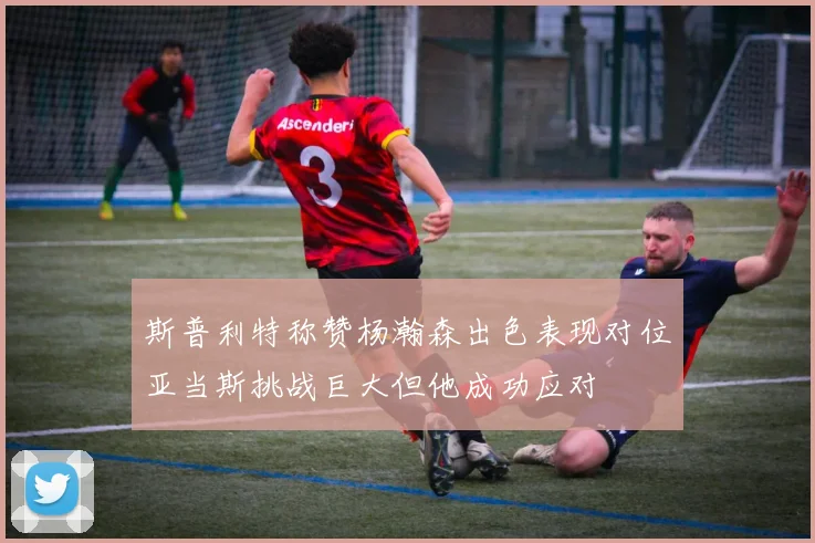 斯普利特称赞杨瀚森出色表现对位亚当斯挑战巨大但他成功应对