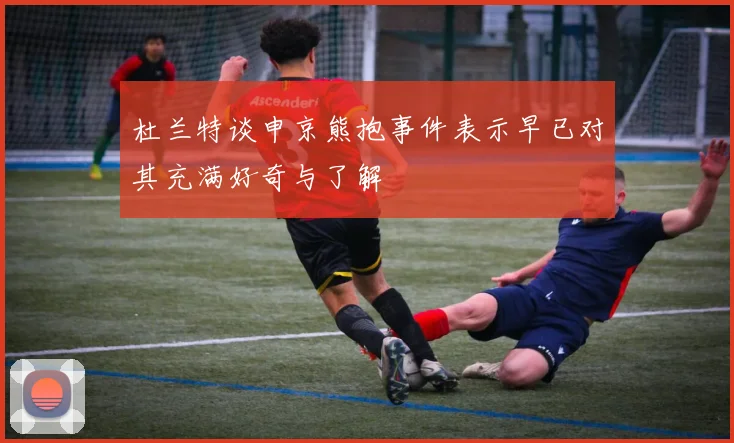 杜兰特谈申京熊抱事件表示早已对其充满好奇与了解