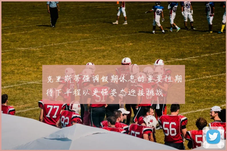 克里斯蒂强调假期休息的重要性期待下半程以更强姿态迎接挑战