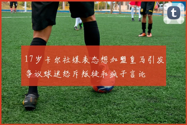 17岁卡尔社媒表态想加盟皇马引发争议球迷怒斥叛徒和疯子言论