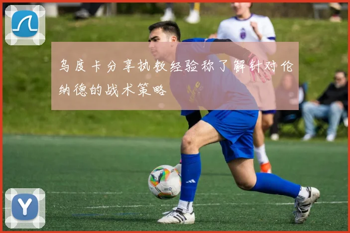 乌度卡分享执教经验称了解针对伦纳德的战术策略