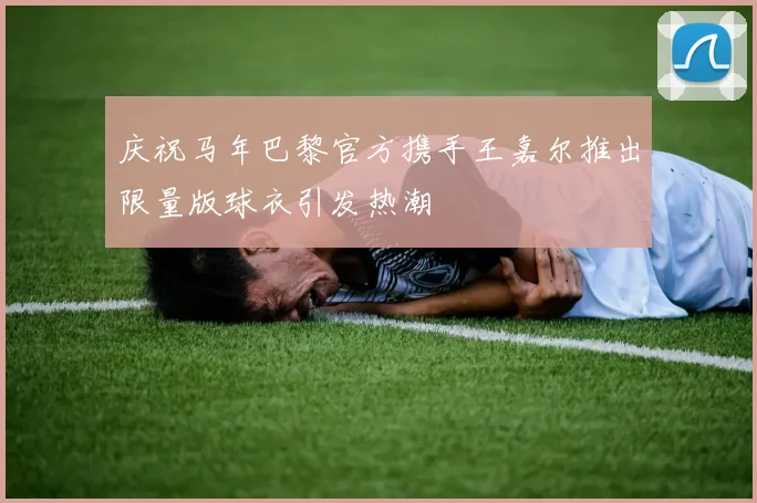 庆祝马年巴黎官方携手王嘉尔推出限量版球衣引发热潮