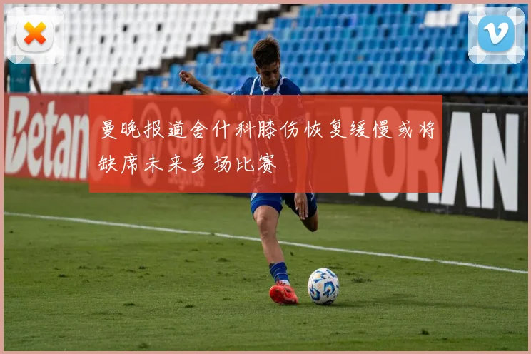 曼晚报道舍什科膝伤恢复缓慢或将缺席未来多场比赛