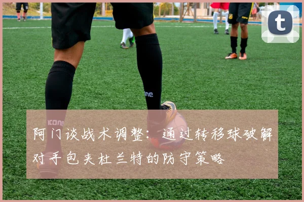 阿门谈战术调整：通过转移球破解对手包夹杜兰特的防守策略