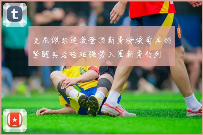 克尼佩尔逆袭登顶新秀榜埃奇库姆紧随其后哈珀强势入围新秀行列