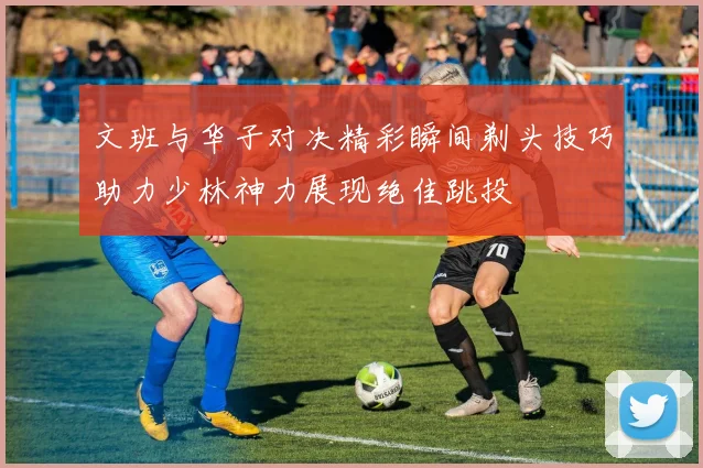 文班与华子对决精彩瞬间剃头技巧助力少林神力展现绝佳跳投