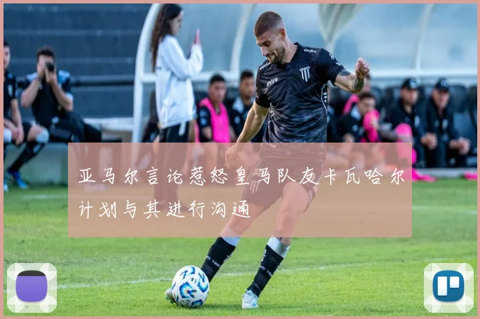亚马尔言论惹怒皇马队友卡瓦哈尔计划与其进行沟通