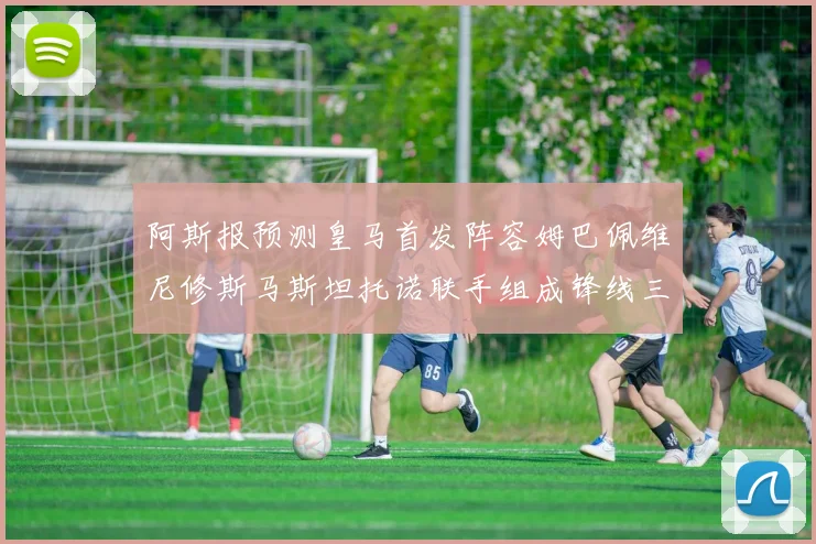 阿斯报预测皇马首发阵容姆巴佩维尼修斯马斯坦托诺联手组成锋线三叉戟