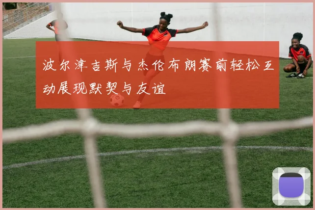 波尔津吉斯与杰伦布朗赛前轻松互动展现默契与友谊