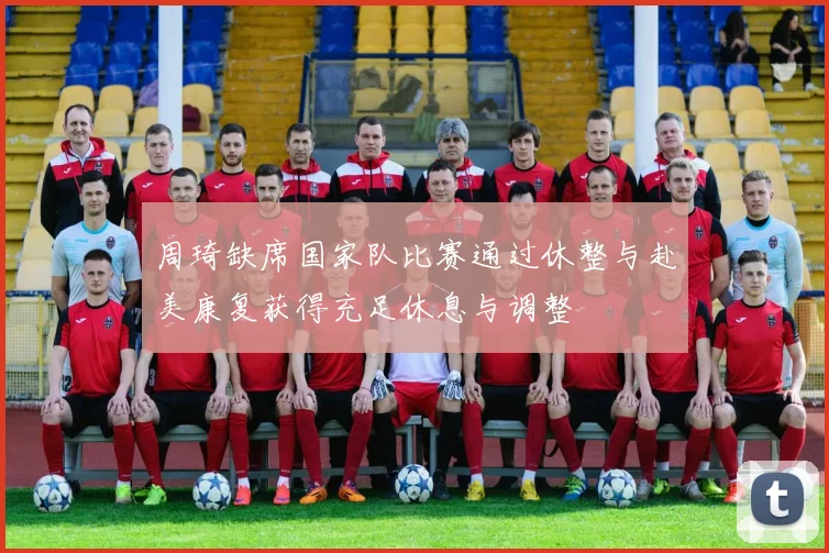 周琦缺席国家队比赛通过休整与赴美康复获得充足休息与调整