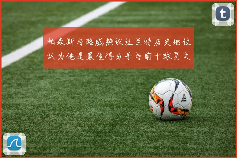 帕森斯与路威热议杜兰特历史地位认为他是最佳得分手与前十球员之一